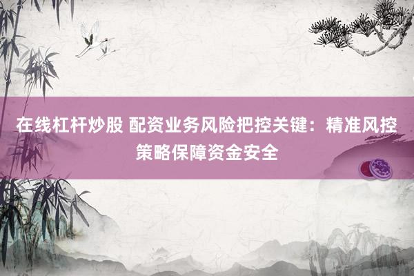 在线杠杆炒股 配资业务风险把控关键：精准风控策略保障资金安全