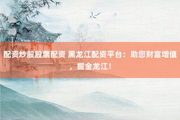 配资炒股股票配资 黑龙江配资平台：助您财富增值，掘金龙江！
