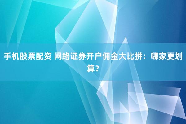 手机股票配资 网络证券开户佣金大比拼：哪家更划算？