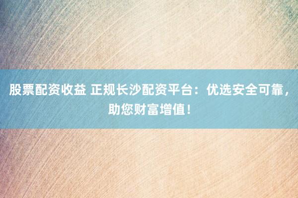 股票配资收益 正规长沙配资平台：优选安全可靠，助您财富增值！