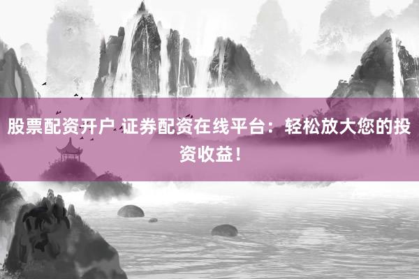 股票配资开户 证券配资在线平台：轻松放大您的投资收益！