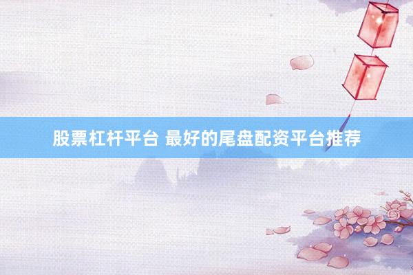 股票杠杆平台 最好的尾盘配资平台推荐