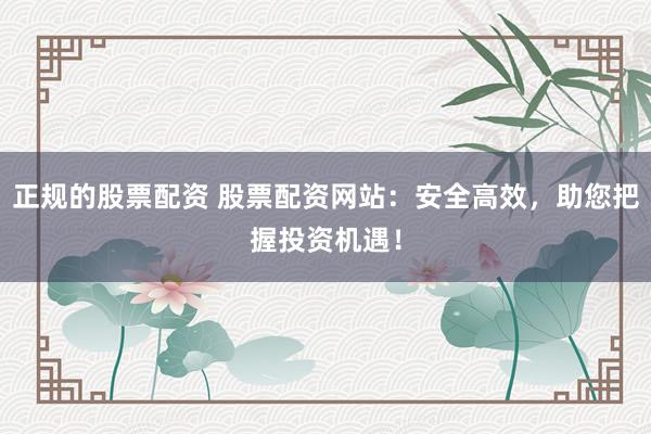 正规的股票配资 股票配资网站：安全高效，助您把握投资机遇！
