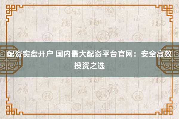 配资实盘开户 国内最大配资平台官网：安全高效投资之选