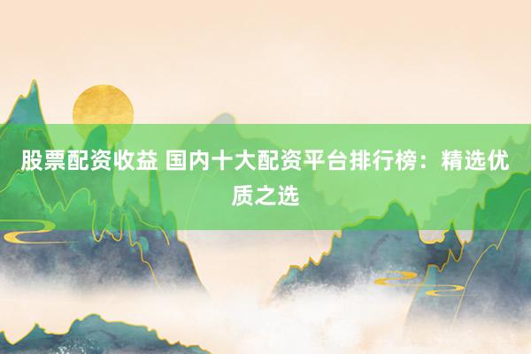 股票配资收益 国内十大配资平台排行榜：精选优质之选