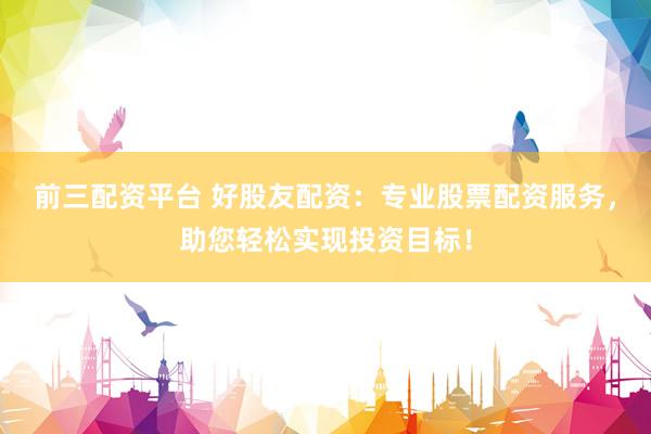 前三配资平台 好股友配资：专业股票配资服务，助您轻松实现投资目标！