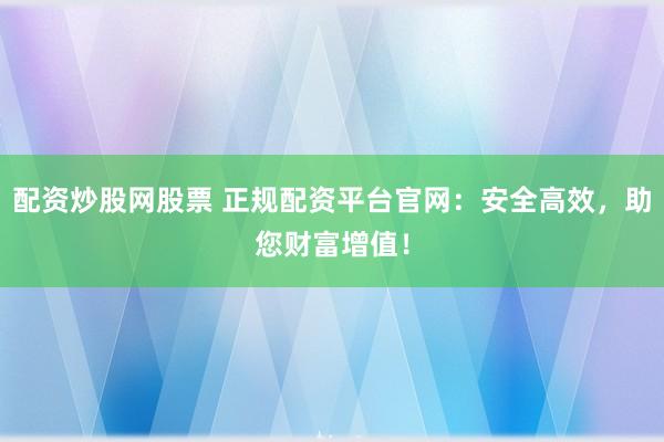 配资炒股网股票 正规配资平台官网：安全高效，助您财富增值！