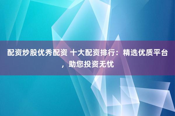 配资炒股优秀配资 十大配资排行：精选优质平台，助您投资无忧