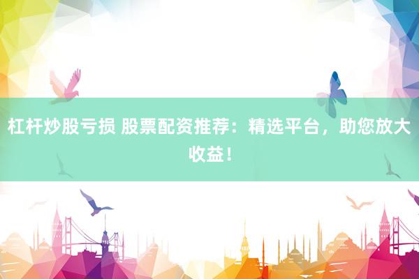 杠杆炒股亏损 股票配资推荐：精选平台，助您放大收益！