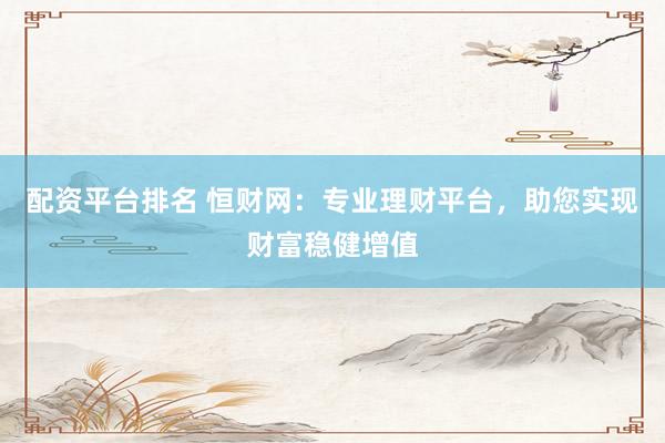 配资平台排名 恒财网：专业理财平台，助您实现财富稳健增值