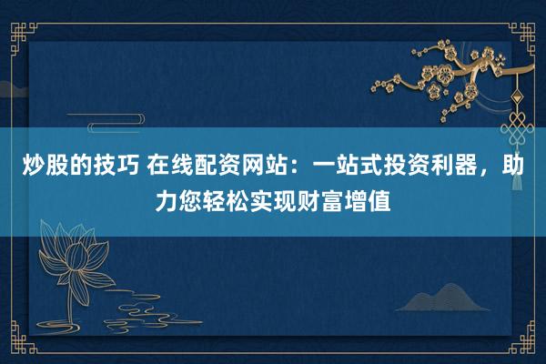 炒股的技巧 在线配资网站：一站式投资利器，助力您轻松实现财富增值
