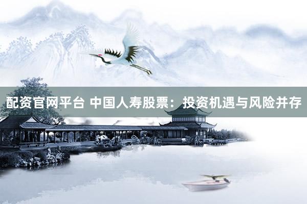 配资官网平台 中国人寿股票:投资机遇与风险并存