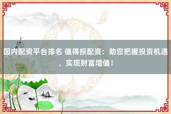 国内配资平台排名 值得投配资:助您把握投资机遇,实现财富增值!