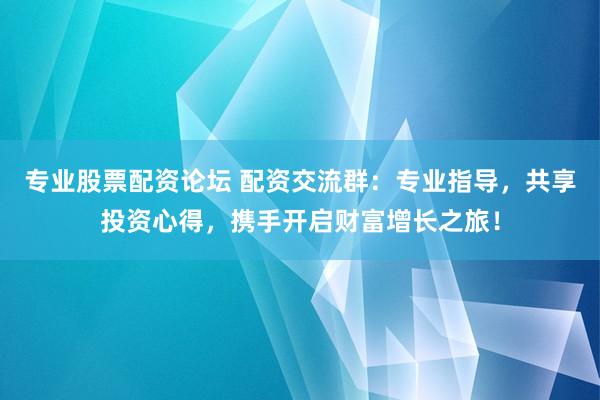 专业股票配资论坛 配资交流群：专业指导，共享投资心得，携手开启财富增长之旅！