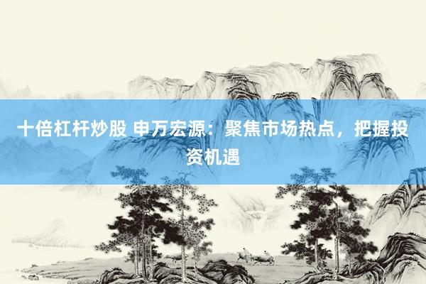 十倍杠杆炒股 申万宏源：聚焦市场热点，把握投资机遇