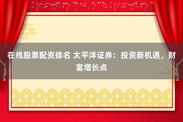 在线股票配资排名 太平洋证券：投资新机遇，财富增长点