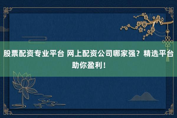 股票配资专业平台 网上配资公司哪家强？精选平台助你盈利！